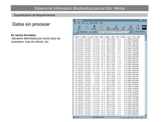 Sistema de Información Bioclimática para el Edo. Mérida
Datos sin procesar
…Especificación de Requerimientos
En varios formatos:
tabulares delimitados por varios tipos de
caracteres, hoja de cálculo, etc.
 
