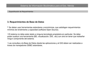 Sistema de Información Bioclimática para el Edo. Mérida
…Especificación de Requerimientos
3. Requerimientos de Base de Datos
• Se deben usar herramientas estandares y económicas, que satisfagan requerimientos
mínimos de rendimiento y capacidad (software Open Source).
• El sistema no debe estar atado a ninguna tecnología propietaria en particular. Se debe
poder sustituir una herramienta (BD, visualización, GIS , etc) con otra sin tener que rediseñar
ningun componente del sistema.
• Las consultas a la Base de Datos desde las aplicaciones y el GIS deben ser realizadas a
traves de manejadores ODBC estandares.
 