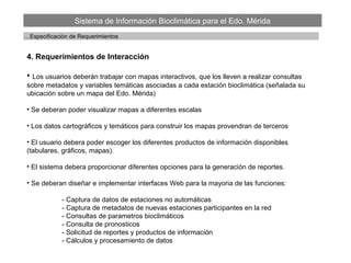 Sistema de Información Bioclimática para el Edo. Mérida
…Especificación de Requerimientos
4. Requerimientos de Interacción
• Los usuarios deberán trabajar con mapas interactivos, que los lleven a realizar consultas
sobre metadatos y variables temáticas asociadas a cada estación bioclimática (señalada su
ubicación sobre un mapa del Edo. Mérida)
• Se deberan poder visualizar mapas a diferentes escalas
• Los datos cartográficos y temáticos para construir los mapas provendran de terceros
• El usuario debera poder escoger los diferentes productos de información disponibles
(tabulares, gráficos, mapas).
• El sistema debera proporcionar diferentes opciones para la generación de reportes.
• Se deberan diseñar e implementar interfaces Web para la mayoria de las funciones:
- Captura de datos de estaciones no automáticas
- Captura de metadatos de nuevas estaciones participantes en la red
- Consultas de parametros bioclimáticos
- Consulta de pronosticos
- Solicitud de reportes y productos de información
- Cálculos y procesamiento de datos
 