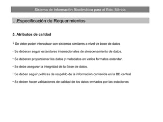 Sistema de Información Bioclimática para el Edo. Mérida
…Especificación de Requerimientos
5. Atributos de calidad
• Se debe poder interactuar con sistemas similares a nivel de base de datos
• Se deberan seguir estandares internacionales de almacenamiento de datos.
• Se deberan proporcionar los datos y metadatos en varios formatos estandar.
• Se debe asegurar la integridad de la Base de datos.
• Se deben seguir politicas de respaldo de la información contenida en la BD central
• Se deben hacer validaciones de calidad de los datos enviados por las estaciones
 