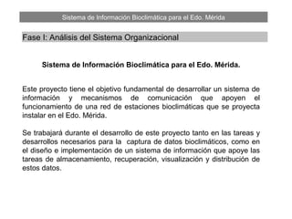 Sistema de Información Bioclimática para el Edo. Mérida
Fase I: Análisis del Sistema Organizacional
Sistema de Información Bioclimática para el Edo. Mérida.
Este proyecto tiene el objetivo fundamental de desarrollar un sistema de
información y mecanismos de comunicación que apoyen el
funcionamiento de una red de estaciones bioclimáticas que se proyecta
instalar en el Edo. Mérida.
Se trabajará durante el desarrollo de este proyecto tanto en las tareas y
desarrollos necesarios para la captura de datos bioclimáticos, como en
el diseño e implementación de un sistema de información que apoye las
tareas de almacenamiento, recuperación, visualización y distribución de
estos datos.
 