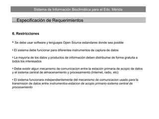 Sistema de Información Bioclimática para el Edo. Mérida
…Especificación de Requerimientos
6. Restricciones
• Se debe usar software y lenguajes Open Source estandares donde sea posible
• El sistema debe funcionar para diferentes instrumentos de captura de datos
• La mayoría de los datos y productos de información deben distribuirse de forma gratuita a
todos los interesados
• Debe existir algun mecanismo de comunicacion entre la estación primaria de acopio de datos
y el sistema central de almacenamiento y procesamiento (Internet, radio, etc)
• El sistema funcionara independientemente del mecanismo de comunicacion usado para la
transmision de datos entre instrumentos-estacion de acopio primario-sistema central de
procesamiento
 
