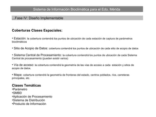 Sistema de Información Bioclimática para el Edo. Mérida
...Fase IV: Diseño Implementable
Coberturas Clases Espaciales:
• Estación: la cobertura contendrá los puntos de ubicación de cada estación de captura de parámetros
bioclimáticos
• Sitio de Acopio de Datos: cobertura contendrá los puntos de ubicación de cada sitio de acopio de datos
• Sistema Central de Procesamiento: la cobertura contendrá los puntos de ubicación de cada Sistema
Central de procesamiento (pueden existir varios)
• Vía de acceso: la cobertura contendrá la geometría de las vías de acceso a cada estación y sitios de
acopio de datos.
• Mapa: cobertura contendrá la geometría de fronteras del estado, centros poblados, ríos, carreteras
principales, etc.
Clases Temáticas
•Parámetro
•SMBD
•Aplicación de Procesamiento
•Sistema de Distribución
•Producto de Información
 