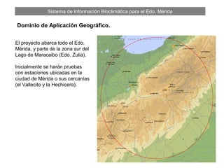 Sistema de Información Bioclimática para el Edo. Mérida
El proyecto abarca todo el Edo.
Mérida, y parte de la zona sur del
Lago de Maracaibo (Edo. Zulia).
Inicialmente se harán pruebas
con estaciones ubicadas en la
ciudad de Mérida o sus cercanías
(el Vallecito y la Hechicera).
Dominio de Aplicación Geográfico.
 