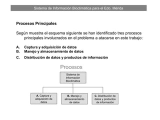 Sistema de Información Bioclimática para el Edo. Mérida
Procesos Principales
Según muestra el esquema siguiente se han identificado tres procesos
principales involucrados en el problema a atacarse en este trabajo:
A. Captura y adquisición de datos
B. Manejo y almacenamiento de datos
C. Distribución de datos y productos de información
Sistema de
Información
Bioclimática
A. Captura y
adquisición de
datos
B. Manejo y
almacenamiento
de datos
Procesos
C. Distribución de
datos y productos
de información
 