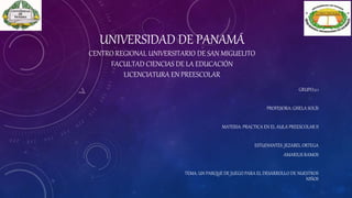 UNIVERSIDAD DE PANAMÁ
CENTRO REGIONAL UNIVERSITARIO DE SAN MIGUELITO
FACULTAD CIENCIAS DE LA EDUCACIÓN
LICENCIATURA EN PREESCOLAR
GRUPO:2.1
PROFESORA: GISELA SOLÍS
MATERIA: PRACTICA EN EL AULA PREESCOLAR II
ESTUDIANTES: JEZABEL ORTEGA
AMARILIS RAMOS
TEMA: UN PARQUE DE JUEGO PARA EL DESARROLLO DE NUESTROS
NIÑOS
 