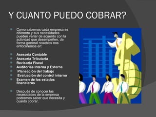 Y CUANTO PUEDO COBRAR? Como sabemos cada empresa es diferente y sus necesidades pueden variar de acuerdo con la actividad que desempeñen, de forma general nosotros nos enfocaremos en: Asesoría Contable  Asesoría Tributaria Revisoría Fiscal Auditorias Interna y Externa Planeación del trabajo  Evaluación del control interno  Examen de los estados financieros Después de conocer las necesidades de la empresa podremos saber que necesita y cuanto cobrar.  