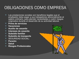 OBLIGACIONES COMO EMPRESA Las prestaciones sociales son beneficios legales que el empleador debe pagar a sus trabajadores adicionalmente al salario ordinario, para atender necesidades o cubrir riesgos originados durante el desarrollo de su actividad laboral.  Prima de servicios Vacaciones Auxilio de cesantía Intereses de cesantía Subsidio familiar Subsidio de transporte  SEGURIDAD SOCIAL:  Pensión Salud Riesgos Profesionales 