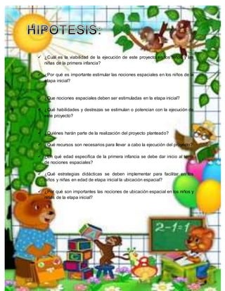  ¿Cuál es la viabilidad de la ejecución de este proyecto en los niños y las
niñas de la primera infancia?
 ¿Por qué es importante estimular las nociones espaciales en los niños de la
etapa inicial?
 ¿Que nociones espaciales deben ser estimuladas en la etapa inicial?
 ¿Qué habilidades y destrezas se estimulan o potencian con la ejecución de
este proyecto?
 ¿Quiénes harán parte de la realización del proyecto planteado?
 ¿Qué recursos son necesarios para llevar a cabo la ejecución del proyecto?
 ¿En qué edad especifica de la primera infancia se debe dar inicio al tema
de nociones espaciales?
 ¿Qué estrategias didácticas se deben implementar para facilitar en los
niños y niñas en edad de etapa inicial la ubicación espacial?
 ¿Por qué son importantes las nociones de ubicación espacial en los niños y
niñas de la etapa inicial?
 