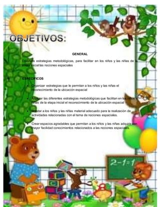 GENERAL
Diseñara estrategias metodológicas, para facilitar en los niños y las niñas de la
etapa inicial las nociones espaciales
ESPECIFICOS
 Organizar estrategias que le permitan a los niños y las niñas el
reconocimiento de la ubicación espacial
 Analizar las diferentes estrategias metodológicas que facilitan en los niños y
niñas de la etapa inicial el reconocimiento de la ubicación espacial
 Brindar a los niños y las niñas material adecuado para la realización de
actividades relacionadas con el tema de nociones espaciales.
 Crear espacios agradables que permitan a los niños y las niñas adquirir con
mayor facilidad conocimientos relacionados a las nociones espaciales.
 