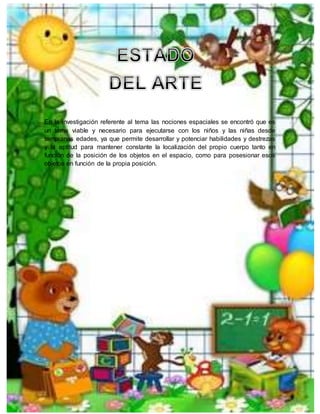 En la investigación referente al tema las nociones espaciales se encontró que es
un tema viable y necesario para ejecutarse con los niños y las niñas desde
tempranas edades, ya que permite desarrollar y potenciar habilidades y destrezas
y la aptitud para mantener constante la localización del propio cuerpo tanto en
función de la posición de los objetos en el espacio, como para posesionar esos
objetos en función de la propia posición.
 