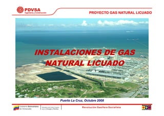 Ingeniería y Construcción                                            PROYECTO GAS NATURAL LICUADO




               INSTALACIONES DE GAS
                 NATURAL LICUADO



                                                        Puerto La Cruz, Octubre 2008
Gobierno Bolivariano     Ministerio del Poder Popular
de Venezuela             para la Energía y Petróleo                                               No. 1
 