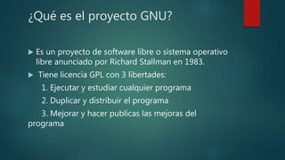 ¿Qué es el proyecto GNU?
Es un proyecto de software libre o sistema operativo
libre anunciado por Richard Stallman en 1983.
Tiene licencia GPL con 3 libertades:
1. Ejecutar y estudiar cualquier programa
2. Duplicar y distribuir el programa
3. Mejorar y hacer publicas las mejoras del
programa