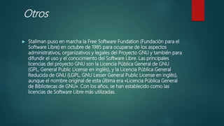 Otros
 Stallman puso en marcha la Free Software Fundation (Fundación para el
Software Libre) en octubre de 1985 para ocuparse de los aspectos
administrativos, organizativos y legales del Proyecto GNU y también para
difundir el uso y el conocimiento del Software Libre. Las principales
licencias del proyecto GNU son la Licencia Pública General de GNU
(GPL, General Public License en inglés), y la Licencia Pública General
Reducida de GNU (LGPL, GNU Lesser General Public License en inglés),
aunque el nombre original de esta última era «Licencia Pública General
de Bibliotecas de GNU». Con los años, se han establecido como las
licencias de Software Libre más utilizadas.
 
