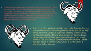 • El nombre del Proyecto GNU proviene del acrónimo recursivo GNU's
Not Unix («GNU No es Unix»). Unix era un sistema operativo muy
popular en los años 80, así que Stallman diseñó GNU para ser muy
compatible con Unix, para que la migración a GNU fuese cómoda. El
nombre reconoce que GNU aprendió del diseño técnico de Unix,
pero también indica claramente que no están relacionados.A
diferencia de Unix, GNU es Software Libre.
• Al ser como Unix, el diseño de GNU es modular. Esto significa que
se le pueden añadir a GNU componentes de terceras partes. Hoy
en día, es común utilizar un núcleo de terceros, llamado Linux,
con los sistemas GNU. Mucha gente emplea el nombre «Linux»
para esta variante de GNU, pero esto evita que se conozca el
Proyecto GNU y sus metas para la libertad del software. La FSFE
pide que se use el término «GNU/Linux» o «GNU+Linux» al
referirse a dichos sistemas.
 