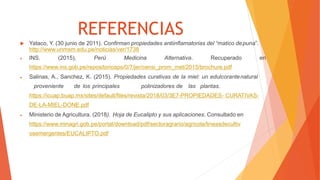 REFERENCIAS
 Yataco, Y. (30 junio de 2011). Confirman propiedades antiinflamatorias del “matico depuna”.
http://www.unmsm.edu.pe/noticias/ver/1738
 INS. (2015), Perú Medicina Alternativa. Recuperado en
https://www.ins.gob.pe/repositorioaps/0/7/jer/censi_prom_met/2015/brochure.pdf
 Salinas, A., Sanchez, K. (2015). Propiedades curativas de la miel: un edulcorantenatural
proveniente de los principales polinizadores de las plantas.
https://icuap.buap.mx/sites/default/files/revista/2018/03/3E7-PROPIEDADES- CURATIVAS-
DE-LA-MIEL-DONE.pdf
 Ministerio de Agricultura. (2018). Hoja de Eucalipto y sus aplicaciones. Consultado en
https://www.minagri.gob.pe/portal/download/pdf/sectoragrario/agricola/lineasdecultiv
osemergentes/EUCALIPTO.pdf
 