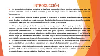 INTRODUCCIÓN
 La presente investigación se refiere al diseño de una producción de gomitas medicinales a base de
insumos naturales, como el matico, eucalipto y miel de abeja, como una alternativa eficaz para los
consumidores.
 La característica principal de estas gomitas, es que alivian el malestar de enfermedades respiratorias
leves, debido a la calidad que estas presentan. Combatiendo el incremento de personas con enfermedades
respiratorias leves, que son causadas por elcambio de clima u otros motivos.
 Para analizar este producto debemos entender los grandes beneficios que aporta cada uno de los
insumos. Uno de estos es el matico, es una planta medicinal que es oriunda de Sudamérica, con altas
propiedades antinflamatorias. El eucalipto tiene una gran capacidad antimicrobiana que acaba con
microorganismos como microbios o bacterias, también tiene propiedades expectorantes. Y por último la
miel de abeja, que se usa como endulzante natural es un gran antibacteriano y antinflamatorio que combate
enfermedadesrespiratorias desde anteriores décadas, a la vez, es una fuente natural de antioxidantes.
 Estos insumos se convertirán en gomitas medicinales que serán una alternativa para las personas que
quieran combatir las enfermedades respiratorias leves con productos naturales y sin químicos.
 También en este trabajo de investigación se explicará paso a paso el diseño de la producción de estas
gomitas satisfaciendo nuestra demanda inicial, utilizando diferentes métodos analíticos para el diseño de
propuesta de valor, plan de marketing, diseño de planta y análisis financiero.
 