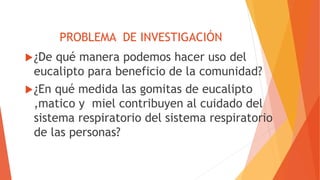 PROBLEMA DE INVESTIGACIÓN
¿De qué manera podemos hacer uso del
eucalipto para beneficio de la comunidad?
¿En qué medida las gomitas de eucalipto
,matico y miel contribuyen al cuidado del
sistema respiratorio del sistema respiratorio
de las personas?
 