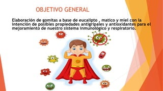 OBJETIVO GENERAL
Elaboración de gomitas a base de eucalipto , matico y miel con la
intención de posibles propiedades antigripales y antioxidantes para el
mejoramiento de nuestro sistema inmunológico y respiratorio.
 