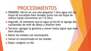 PROCEDIMIENTOS
 PRIMERO: Hervir en una olla pequeña 1 litro agua con las
hojas de eucalipto bien lavadas junto con las hojas de
matico hasta convertirse en 1/2 litro.
 Segundo :Al momento que el agua ya hirvió se agrega dos
cucharadas de miel de abeja y disolver bien
 Tercero: agregar la gelatina y mover hasta lograr que este
bien disuelta
 Bañar los moldes con mantequilla
 Llenar el concentrado en los moldes
 Dejar congelar un día
 