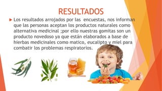  Los resultados arrojados por las encuestas, nos informan
que las personas aceptan los productos naturales como
alternativa medicinal ;por ello nuestras gomitas son un
producto novedoso ya que están elaborados a base de
hierbas medicinales como matico, eucalipto y miel para
combatir los problemas respiratorios.
RESULTADOS
 
