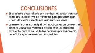 CONCLUSIONES
 El producto desarrollado son gomitas los cuales servirán
como una alternativa de medicina para personas que
sufren de ciertos problemas respiratorios leves .
 La materia prima principal del producto es un concentrado
de miel ,eucalipto y matico siendo este un producto
excelente para la salud de las personas por los diversos
beneficios que presenta su composición
 