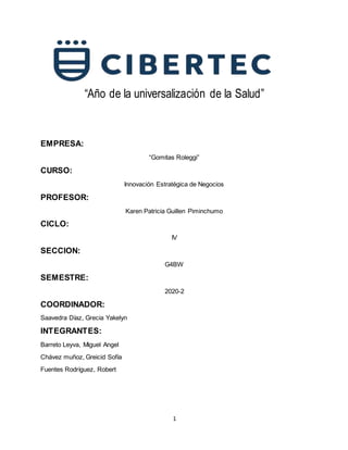 1
“Año de la universalización de la Salud”
EMPRESA:
“Gomitas Roleggi”
CURSO:
Innovación Estratégica de Negocios
PROFESOR:
Karen Patricia Guillen Piminchumo
CICLO:
IV
SECCION:
G4BW
SEMESTRE:
2020-2
COORDINADOR:
Saavedra Díaz, Grecia Yakelyn
INTEGRANTES:
Barreto Leyva, Miguel Angel
Chávez muñoz, Greicid Sofía
Fuentes Rodríguez, Robert
 