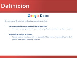 G o o g l e   Docs: Es un procesador de texto, hoja de cálculo y presentaciones en línea. Tiene las funciones de un procesador de texto tradicional: Crear documentos, aplicar formatos, corrección ortográfica, insertar imágenes, tablas, entre otros Aprovecha las ventajas de internet: Permite colaborar con otros usuarios en la creación del documento y hacerlo público a través de internet, sea en tiempo síncrono o asíncrono. 
