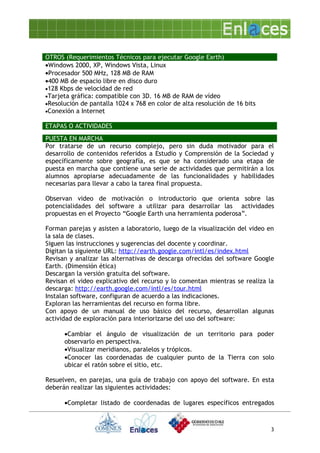 OTROS (Requerimientos Técnicos para ejecutar Google Earth)
•Windows 2000, XP, Windows Vista, Linux
•Procesador 500 MHz, 128 MB de RAM
•400 MB de espacio libre en disco duro
•128 Kbps de velocidad de red
•Tarjeta gráfica: compatible con 3D. 16 MB de RAM de vídeo
•Resolución de pantalla 1024 x 768 en color de alta resolución de 16 bits
•Conexión a Internet

ETAPAS O ACTIVIDADES
PUESTA EN MARCHA
Por tratarse de un recurso complejo, pero sin duda motivador para el
desarrollo de contenidos referidos a Estudio y Comprensión de la Sociedad y
específicamente sobre geografía, es que se ha considerado una etapa de
puesta en marcha que contiene una serie de actividades que permitirán a los
alumnos apropiarse adecuadamente de las funcionalidades y habilidades
necesarias para llevar a cabo la tarea final propuesta.

Observan video de motivación o introductorio que orienta sobre las
potencialidades del software a utilizar para desarrollar las actividades
propuestas en el Proyecto “Google Earth una herramienta poderosa”.

Forman parejas y asisten a laboratorio, luego de la visualización del video en
la sala de clases.
Siguen las instrucciones y sugerencias del docente y coordinar.
Digitan la siguiente URL: http://earth.google.com/intl/es/index.html
Revisan y analizar las alternativas de descarga ofrecidas del software Google
Earth. (Dimensión ética)
Descargan la versión gratuita del software.
Revisan el video explicativo del recurso y lo comentan mientras se realiza la
descarga: http://earth.google.com/intl/es/tour.html
Instalan software, configuran de acuerdo a las indicaciones.
Exploran las herramientas del recurso en forma libre.
Con apoyo de un manual de uso básico del recurso, desarrollan algunas
actividad de exploración para interiorizarse del uso del software:

      •Cambiar el ángulo de visualización de un territorio para poder
      observarlo en perspectiva.
      •Visualizar meridianos, paralelos y trópicos.
      •Conocer las coordenadas de cualquier punto de la Tierra con solo
      ubicar el ratón sobre el sitio, etc.

Resuelven, en parejas, una guía de trabajo con apoyo del software. En esta
deberán realizar las siguientes actividades:

      •Completar listado de coordenadas de lugares específicos entregados



                                                                            3
 