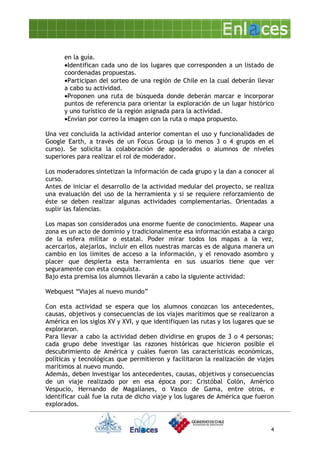en la guía.
      •Identifican cada uno de los lugares que corresponden a un listado de
      coordenadas propuestas.
      •Participan del sorteo de una región de Chile en la cual deberán llevar
      a cabo su actividad.
      •Proponen una ruta de búsqueda donde deberán marcar e incorporar
      puntos de referencia para orientar la exploración de un lugar histórico
      y uno turístico de la región asignada para la actividad.
      •Envían por correo la imagen con la ruta o mapa propuesto.

Una vez concluida la actividad anterior comentan el uso y funcionalidades de
Google Earth, a través de un Focus Group (a lo menos 3 o 4 grupos en el
curso). Se solicita la colaboración de apoderados o alumnos de niveles
superiores para realizar el rol de moderador.

Los moderadores sintetizan la información de cada grupo y la dan a conocer al
curso.
Antes de iniciar el desarrollo de la actividad medular del proyecto, se realiza
una evaluación del uso de la herramienta y si se requiere reforzamiento de
éste se deben realizar algunas actividades complementarias. Orientadas a
suplir las falencias.
DESARROLLO
Los mapas son considerados una enorme fuente de conocimiento. Mapear una
zona es un acto de dominio y tradicionalmente esa información estaba a cargo
de la esfera militar o estatal. Poder mirar todos los mapas a la vez,
acercarlos, alejarlos, incluir en ellos nuestras marcas es de alguna manera un
cambio en los límites de acceso a la información, y el renovado asombro y
placer que despierta esta herramienta en sus usuarios tiene que ver
seguramente con esta conquista.
Bajo esta premisa los alumnos llevarán a cabo la siguiente actividad:

Webquest “Viajes al nuevo mundo”

Con esta actividad se espera que los alumnos conozcan los antecedentes,
causas, objetivos y consecuencias de los viajes marítimos que se realizaron a
América en los siglos XV y XVI, y que identifiquen las rutas y los lugares que se
exploraron.
Para llevar a cabo la actividad deben dividirse en grupos de 3 o 4 personas;
cada grupo debe investigar las razones históricas que hicieron posible el
descubrimiento de América y cuáles fueron las características económicas,
políticas y tecnológicas que permitieron y facilitaron la realización de viajes
marítimos al nuevo mundo.
Además, deben investigar los antecedentes, causas, objetivos y consecuencias
de un viaje realizado por en esa época por: Cristóbal Colón, Américo
Vespucio, Hernando de Magallanes, o Vasco de Gama, entre otros, e
identificar cuál fue la ruta de dicho viaje y los lugares de América que fueron
explorados.


                                                                               4
 