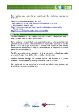 Para realizar este proyecto se recomiendan los siguientes recursos en
Internet:

· Pontificia Universidad Católica de Chile
 http://www.puc.cl/sw_educ/historia/iberoamerica/index.html
· Biblioteca Luis Ángel Arango
http://www.banrep.gov.co/blaavirtual/letra-b/biogcircu/colocris.htm
· Planeta Sedna
http://www.portalplanetasedna.com.ar/colon.htm

EVALUACIÓN
Se realizará evaluación de proceso con apoyo docente y coevaluación para ir
direccionando las actividades del proyecto.

Como producto e la actividad, cada grupo debe exponer ante sus compañeros
y/o comunidad educativa, la información más importante, trazando en Google
Earth la ruta del viaje investigado. A medida que trazan la ruta, deben
identificar los nombres tanto antiguos como modernos de los territorios que se
exploraron durante el viaje.

También se realizará una evaluación de la presentación realizada por cada
grupo, con Google Earth de las rutas revisadas y comentadas.

Además deberán entregar un informe escrito, de acuerdo a la pauta
propuesta, con diagramas y/o fotografías de las rutas estudiadas.

Para cada uno de los productos se utilizará una rúbrica que analizará el
producto presentado por cada grupo.




                                                                            5
 