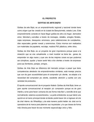 EL PROYECTO
GOTITAS DE ARTE BQTO
Gotitas de arte Bqto, es un emprendimiento regional y nacional donde tiene
como origen que fue creado en la ciudad de Barquisimeto, estado Lara. Este
emprendimiento consiste en hacer llegar gotitas de arte a tú hogar, demostrar
amor, felicidad y sencillez a través de mensajes, detalles, arreglos florales,
cajas sorpresas, desayunos amorosos, para celebraciones de cumpleaños,
días especiales, gender reveal y ceremonias. Estos mismos son realizados
con materiales de papelería, reciclaje, madera Pdf, plásticos, entre otros.
Gotitas de Arte Bqto, es un proyecto de gran importancia porque pese a la
situación que se vive actualmente a nivel mundial se tiene las ganas de
emprender en algo nuevo y que una de las mejores cosas es que podemos
ser cómplices, ayudar y hacer sentir feliz a los clientes a través de sorpresas
para sus familiares, parejas, amigos.
Gotitas de Arte Bqto se diferencia del mercado porque a pesar que tiene
competencias alrededor de emprendimientos similares, está maneja precios
que son de gran accesibilidad para el comprador y/o cliente, se adapta a la
necesidad del comprador y/o cliente, excelente atención y cuenta con una
variedad de productos.
El aporte comunicacional de mi proyecto titulado Gotitas de Arte Bqto; tiene un
gran aporte comunicacional al receptor y/o comprador porque es de gran
interés y sirve para hacer compras de una forma más fácil y sencilla de la que
normalmente estamos acostumbrados. La parte entretenida es que habrá una
opción en el menú principal donde el cliente podrá hacer clic e ingresar al Link
de chat interno vía WhastApp y de esta manera podrá hablar vía chat con la
operadora de la marca para plasmar sus inquietudes y lo que desea de forma
más directa para hacer de ese momento especial algo único y feliz.
 