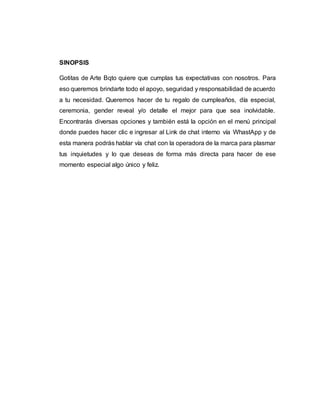 SINOPSIS
Gotitas de Arte Bqto quiere que cumplas tus expectativas con nosotros. Para
eso queremos brindarte todo el apoyo, seguridad y responsabilidad de acuerdo
a tu necesidad. Queremos hacer de tu regalo de cumpleaños, día especial,
ceremonia, gender reveal y/o detalle el mejor para que sea inolvidable.
Encontrarás diversas opciones y también está la opción en el menú principal
donde puedes hacer clic e ingresar al Link de chat interno vía WhastApp y de
esta manera podrás hablar vía chat con la operadora de la marca para plasmar
tus inquietudes y lo que deseas de forma más directa para hacer de ese
momento especial algo único y feliz.
 