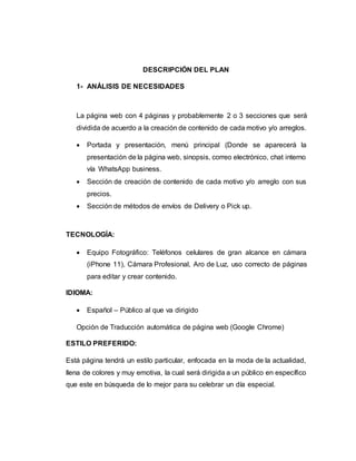 DESCRIPCIÓN DEL PLAN
1- ANÁLISIS DE NECESIDADES
La página web con 4 páginas y probablemente 2 o 3 secciones que será
dividida de acuerdo a la creación de contenido de cada motivo y/o arreglos.
 Portada y presentación, menú principal (Donde se aparecerá la
presentación de la página web, sinopsis, correo electrónico, chat interno
vía WhatsApp business.
 Sección de creación de contenido de cada motivo y/o arreglo con sus
precios.
 Sección de métodos de envíos de Delivery o Pick up.
TECNOLOGÍA:
 Equipo Fotográfico: Teléfonos celulares de gran alcance en cámara
(iPhone 11), Cámara Profesional, Aro de Luz, uso correcto de páginas
para editar y crear contenido.
IDIOMA:
 Español – Público al que va dirigido
Opción de Traducción automática de página web (Google Chrome)
ESTILO PREFERIDO:
Está página tendrá un estilo particular, enfocada en la moda de la actualidad,
llena de colores y muy emotiva, la cual será dirigida a un público en específico
que este en búsqueda de lo mejor para su celebrar un día especial.
 