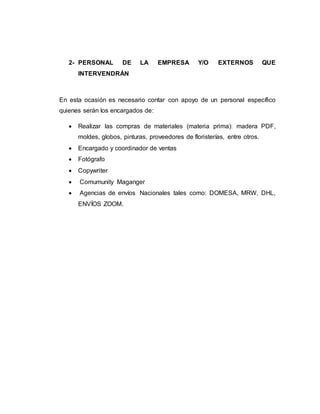 2- PERSONAL DE LA EMPRESA Y/O EXTERNOS QUE
INTERVENDRÁN
En esta ocasión es necesario contar con apoyo de un personal específico
quienes serán los encargados de:
 Realizar las compras de materiales (materia prima): madera PDF,
moldes, globos, pinturas, proveedores de floristerías, entre otros.
 Encargado y coordinador de ventas
 Fotógrafo
 Copywriter
 Comumunity Maganger
 Agencias de envíos Nacionales tales como: DOMESA, MRW, DHL,
ENVÍOS ZOOM.
 