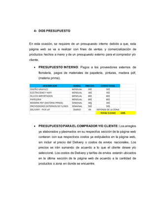 4- DOS PRESUPUESTO
En esta ocasión, se requiere de un presupuesto interno debido a que, esta
página web se va a realizar con fines de ventas y comercialización de
productos hechos a mano y de un presupuesto externo para el comprador y/o
cliente.
 PRESUPUESTO INTERNO: Pagos a los proveedores externos de
floristería, pagos de materiales de papelería, pinturas, madera pdf,
(materia prima).
 PRESUPUESTOPARA EL COMPRADOR Y/O CLIENTE: Los arreglos
ya elaborados y plasmados en su respectiva sección de la página web
contaran con sus respectivos costos ya estipulados en la página web,
sin incluir el precio del Delivery o costos de envíos nacionales. Los
precios se irán sumando de acuerdo a lo que el cliente desee y/o
seleccioné. Los costos de Delivery y tarifas de envíos estarán ubicados
en la última sección de la página web de acuerdo a la cantidad de
productos o zona en donde se encuentre.
 