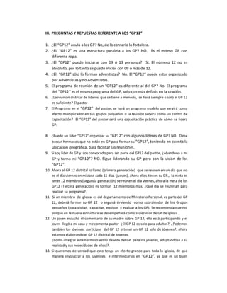 III.  PREGUNTAS Y REPUESTAS REFERENTE A LOS “GP12” 

1.  ¿El “GP12” anula a los GP? No, de lo contario lo fortalece. 
2.  ¿EL  “GP12”  es  una  estructura  paralela  a  los  GP?  NO.    Es  el  mismo  GP  con 
    diferente ropa. 
3.  ¿El  “GP12”  puede  iniciarse  con  09  ó  13  personas?  SI.  El  número  12  no  es 
    absoluto, por lo tanto se puede iniciar con 09 o más de 12. 
4.  ¿El  “GP12” sólo lo forman adventistas?  No. El “GP12” puede estar organizado 
    por Adventistas y no Adventistas. 
5.  El programa de reunión de un “GP12” es diferente al del GP? No. El programa 
    del “GP12” es el mismo programa del GP, sólo con más énfasis en la oración. 
6.  ¿La reunión distrital de líderes  que se tiene a menudo,  se hará siempre o sólo el GP 12 
    es suficiente? El pastor 
7.  El Programa en el  “GP12”  del pastor, se hará un programa modelo que servirá como 
    efecto multiplicador en sus grupos pequeños o la reunión servirá como un centro de 
    capacitación?  El “GP12”  del  pastor será una capacitación práctica de cómo se lidera 
    GP. 

8.  ¿Puede un líder “GP12” organizar su  “GP12” con algunos líderes de GP? NO.  Debe 
    buscar hermanos que no están en GP para formar su “GP12”, teniendo en cuenta la 
    ubicación geográfica, para facilitar las reuniones. 
9.  Si soy líder de GP y  soy convocado para ser parte del GP12 del pastor, ¿Abandono a mi 
    GP  y  formo  mi  “GP12”?  NO.  Sigue  liderando  su  GP  pero  con  la  visión  de  los 
    “GP12”. 
10. Ahora al GP 12 distrital lo llamo (primera generación)  que se reúnen en un día que no 
     es el día viernes en mi caso cada 15 días (jueves), ahora ellos tienen su GP.,  la meta es 
     tener 12 miembros (segunda generación) se reúnen el día viernes, ahora la meta de los 
     GP12  (Tercera  generación)  es  formar    12  miembros  más,  ¿Qué  día  se  reunirían  para 
     realizar su programa?. 
11.  Si un miembro  de iglesia  es del departamento de Ministerio Personal, es parte del GP 
     12,  deberá  formar  su  GP  12    o  seguirá  sirviendo    como  coordinador  de  los  Grupos 
     pequeños (para visitar,  capacitar, equipar  y evaluar a los GP). Se recomienda que no, 
     porque en la nueva estructura se desempeñará como supervisor de GP de iglesia. 
12. Un joven escuchó el comentario de su madre sobre GP 12, ella está participando y  el 
     joven  llegó a mi casa y me comenta pastor  ¿El GP 12 es solo para adultos?, ¿Podemos 
     también  los  jóvenes   participar   del  GP 12  o tener un GP 12 solo de  jóvenes?, ahora 
     estamos elaborando el GP 12 distrital de Jóvenes. 
     ¿Cómo integrar este hermoso estilo de vida del GP  para los jóvenes, adaptándose a su 
     realidad y sus necesidades de ellos)?. 
13. Si queremos  de  verdad que  esto  tenga un  efecto grande para toda la iglesia,  de qué 
     manera  involucrar  a  los  juveniles    e  intermediarios  en  “GP12”,  ya  que  es  un  buen
 
