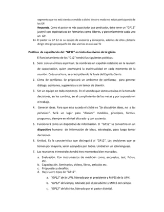 segmento que no está siendo atendida o dicho de otro modo no están participando de 
       los GP. 
       Respuesta. Como el pastor es más capacitador que predicador, debe tener un “GP12” 
       juvenil con expectativas de formarlos como líderes, y posteriormente cada uno 
       un  GP. 
   14. El  pastor  su  GP  12  es  su  equipo  de  asesores  y  consejeros,  además  de  ellos  ¿debería 
       dirigir otro grupo pequeño los días viernes en su casa? SI 

Políticas  de capacitación del  “GP12” en todos los niveles de la iglesia 
       El funcionamiento de los “G12” tendrá las siguientes políticas. 
   1.  Será  con un énfasis espiritual. Se nombrará un capellán rotatorio en la reunión 
       de  capacitación,  quien  promoverá  la  espiritualidad  en  cada  momento  de  la 
       reunión. Cada una hora, se orará pidiendo la lluvia del Espíritu Santo. 
   2.  Clima  de  confianza.  Se  propiciará  un  ambiente  de  confianza;    para  generar 
       diálogo, opiniones, sugerencias y sin temor de disentir. 
   3.  Ser un equipo en todo momento. En el sentido que somos equipo en la toma de 
       decisiones, en los cambios, en el cumplimiento de las metas y por supuesto en 
       el trabajo. 
   4.  Generar ideas. Para que esto suceda el cliché es “Se discutirán ideas, no  a las 
       personas”.  Será  un  lugar  para  “discutir”  modelos,  principios,  formas, 
       programas, siempre en el nivel alturado  y con sustento. 
   5.  Funcionará como un dispositivo de información. El  “GP12” se convertirá en un 
       dispositivo  humano  de  información  de  ideas,  estrategias,  para  luego  tomar 
       decisiones. 
   6.  Unidad.  Es  la  característica  que  distinguirá  al  “GP12”.  Las  decisiones  que  se 
       tomen por mayoría, serán apoyados por  todos. Unidad en un solo lenguaje. 
   7.  Las reuniones trimestrales tendrá tres momentos bien marcados. 
       a.  Evaluación.  Con  instrumentos  de  medición  como,  encuestas,  test,  fichas, 
           etc. 
       b.  Capacitación. Seminarios, videos, libros, artículos etc. 
       c.  Propuestas y desafíos. 
       d.  Hay cuatro tipos de “GP12”. 
                a.  “GP12” de la UPN, liderado por el presidente y MIPES de la UPN. 
                b.  “GP12” del campo, liderado por el presidente y MIPES del campo. 
                c.  “GP12” del distrito, liderado por el pastor distrital.
 