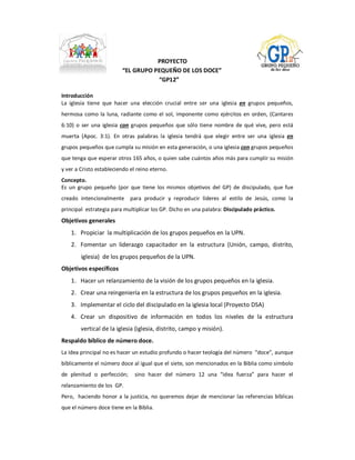 PROYECTO 
                           “EL GRUPO PEQUEÑO DE LOS DOCE” 
                                      “GP12” 

Introducción 
La  iglesia  tiene  que  hacer  una  elección  crucial  entre  ser  una  iglesia  en  grupos  pequeños, 
hermosa  como  la  luna,  radiante  como  el  sol,  imponente  como  ejércitos  en  orden,  (Cantares 
6:10)  o  ser  una  iglesia  con  grupos  pequeños  que  sólo  tiene  nombre  de  qué  vive,  pero  está 
muerta  (Apoc.  3:1).  En  otras  palabras  la  iglesia  tendrá  que  elegir  entre  ser  una  iglesia  en 
grupos pequeños que cumpla su misión en esta generación, o una iglesia con grupos pequeños 
que tenga que esperar otros 165 años, o quien sabe cuántos años más para cumplir su misión 
y ver a Cristo estableciendo el reino eterno. 
Concepto. 
Es  un  grupo  pequeño  (por  que  tiene  los  mismos  objetivos  del  GP)  de  discipulado,  que  fue 
creado  intencionalmente    para  producir  y  reproducir  líderes  al  estilo  de  Jesús,  como  la 
principal  estrategia para multiplicar los GP. Dicho en una palabra: Discipulado práctico. 
Objetivos generales 
    1.  Propiciar  la multiplicación de los grupos pequeños en la UPN. 
    2.  Fomentar  un  liderazgo  capacitador  en  la  estructura  (Unión,  campo,  distrito, 
         iglesia)  de los grupos pequeños de la UPN. 
Objetivos específicos 
    1.  Hacer un relanzamiento de la visión de los grupos pequeños en la iglesia. 
    2.  Crear una reingeniería en la estructura de los grupos pequeños en la iglesia. 
    3.  Implementar el ciclo del discipulado en la iglesia local (Proyecto DSA) 
    4.  Crear  un  dispositivo  de  información  en  todos  los  niveles  de  la  estructura 
        vertical de la iglesia (iglesia, distrito, campo y misión). 
Respaldo bíblico de número doce. 
La idea principal no es hacer un estudio profundo o hacer teología del número  “doce”, aunque 
bíblicamente el número doce al igual que el siete, son mencionados en la Biblia como símbolo 
de  plenitud  o  perfección;    sino  hacer  del  número  12  una  “idea  fuerza”  para  hacer  el 
relanzamiento de los  GP. 
Pero,   haciendo honor a la justicia, no queremos  dejar de mencionar las  referencias  bíblicas 
que el número doce tiene en la Biblia.
 