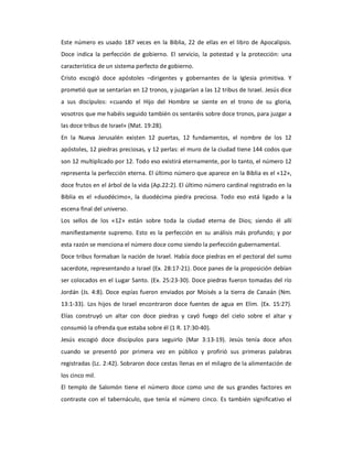 Este  número  es  usado  187  veces  en  la  Biblia,  22  de  ellas  en  el  libro  de  Apocalipsis. 
Doce  indica  la  perfección  de  gobierno.  El  servicio,  la  potestad  y  la  protección:  una 
característica de un sistema perfecto de gobierno. 
Cristo  escogió  doce  apóstoles  –dirigentes  y  gobernantes  de  la  Iglesia  primitiva.  Y 
prometió que se sentarían en 12 tronos, y juzgarían a las 12 tribus de Israel. Jesús dice 
a  sus  discípulos:  «cuando  el  Hijo  del  Hombre  se  siente  en  el  trono  de  su  gloria, 
vosotros que me habéis seguido también os sentaréis sobre doce tronos, para juzgar a 
las doce tribus de Israel» (Mat. 19:28). 
En  la  Nueva  Jerusalén  existen  12  puertas,  12  fundamentos,  el  nombre  de  los  12 
apóstoles, 12 piedras preciosas, y 12 perlas: el muro de la ciudad tiene 144 codos que 
son 12 multiplicado por 12. Todo eso existirá eternamente, por lo tanto, el número 12 
representa la perfección eterna. El último número que aparece en la Biblia es el «12», 
doce frutos en el árbol de la vida (Ap.22:2). El último número cardinal registrado en la 
Biblia  es  el  «duodécimo»,  la  duodécima  piedra  preciosa.  Todo  eso  está  ligado  a  la 
escena final del universo. 
Los  sellos  de  los  «12»  están  sobre  toda  la  ciudad  eterna  de  Dios;  siendo  él  allí 
manifiestamente  supremo.  Esto  es  la  perfección  en  su  análisis  más  profundo;  y  por 
esta razón se menciona el número doce como siendo la perfección gubernamental. 
Doce tribus formaban la nación de Israel. Había doce piedras en el pectoral del sumo 
sacerdote, representando a Israel (Ex. 28:17‐21). Doce panes de la proposición debían 
ser colocados en el Lugar Santo. (Ex. 25:23‐30). Doce piedras fueron tomadas  del río 
Jordán  (Js.  4:8).  Doce  espías  fueron  enviados  por  Moisés  a  la  tierra  de  Canaán  (Nm. 
13:1‐33).  Los  hijos  de  Israel  encontraron  doce  fuentes  de  agua  en  Elim.  (Ex.  15:27). 
Elías  construyó  un  altar  con  doce  piedras  y  cayó  fuego  del  cielo  sobre  el  altar  y 
consumió la ofrenda que estaba sobre él (1 R. 17:30‐40). 
Jesús  escogió  doce  discípulos  para  seguirlo  (Mar  3:13‐19).  Jesús  tenía  doce  años 
cuando  se  presentó  por  primera  vez  en  público  y  profirió  sus  primeras  palabras 
registradas (Lc. 2:42). Sobraron doce cestas llenas en el milagro de la alimentación de 
los cinco mil. 
El  templo  de  Salomón  tiene  el  número  doce  como  uno  de  sus  grandes  factores  en 
contraste  con  el  tabernáculo,  que  tenía  el  número  cinco.  Es  también  significativo  el
 