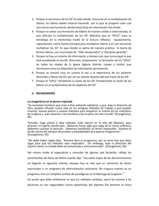 3.  Porque la estructura de los GP no está siendo  funcional en la multiplicación de 
        líderes,  los  líderes  deben  hacerse  haciendo  por lo que  se  propone  crear  una 
        estructura más funcional, donde exista flujo de información más fluido. 
    4.  Porque no existe una formación de líderes de manera visible o intencionada, lo 
        que  dificulta  la  multiplicación  de  los  GP.  Mientras  que  el  “GP12”  basa  su 
        estrategia  en  la  mentoría(a  través  de  la  lectura  reflexiva,    equipamiento, 
        capacitación), como fuente principal para multiplicar líderes y en con secuencia 
        multiplicar  los  GP.  Es  aquí  donde  se  aplica  de  manera  práctica    la  teoría  de 
        formar líderes, con el principio de  “líder discipulador” y “discípulo aprendiz”. 
    5.  Porque no hay un sistema de información a tiempo real, que comunique lo que 
        está sucediendo en los GP. Ante esto, proponemos  la formación de los “GP12” 
        en  todos  los  niveles  de  la  iglesia  (iglesia,  distrito,  campo  y  Unión),  que 
        funcionará como un dispositivo de información permanente. 
    6.  Porque  se  tomará  muy  en  cuenta  la  voz  y  la  experiencia  de  los  pastores 
        distritales y líderes de GP, por ser los actores directos del que hacer de los GP. 
    7.  Porque el “GP12” fortalecerá la visión de los GP, fortaleciendo la visión de los 
        líderes en el cumplimiento de los objetivos del GP. 

    II.  REEINGENIERÍA 

La reingeniería en la pluma inspirada 
“Se necesitan hombres que oren a Dios pidiendo sabiduría, y que, bajo la dirección de 
Dios,  puedan  infundir  nueva  vida  en  los  antiguos  métodos  de  trabajo  y  que  puedan 
inventar nuevos planes y nuevos métodos para despertar el interés de los miembros 
de la iglesia y  para alcanzar a los hombres y las mujeres de este mundo” (Evangelismo, 
82) 
“Estudie,  haga  planes  e  idee  métodos  todo  obrero  en  la  viña  del  Maestro,  para 
alcanzar a la gente donde está.  Debemos hacer algo que salga de la rutina ordinaria. 
Debemos cautivar la atención.  Debemos manifestar un fervor implacable.  Estamos al 
borde mismo de tiempos de pruebas y perplejidades que apenas imaginamos” 
(Evangelismo, 95) 

“No  debe  haber  reglas  fijas.    Nuestra  obra  es  progresiva,  por  lo  tanto hay  que  dejar 
lugar  para  que  los  métodos  sean  mejorados.    Sin  embargo,  bajo  la  dirección  del 
Espíritu Santo, la unidad debe ser preservada y será preservada”  (Evangelismo, 82) 

Del  mismo  modo  el  especialista  y  consultor  de  iglesias  Lyle  Acharller,  reflejó  los 
sentimientos de Elena de White cuando dijo: “Los odres viejos de las denominaciones 
no  llegarán  al  siguiente  milenio,  equipar  hoy  es  más  que  un  seminario  de  dones 
espirituales  o  un  programa  de  administración  voluntaria.  De  ninguna  manera  es  un 
                                                                               1 
programa, sino un completo cambio de paradigmas en el liderazgo de la iglesia”. 
Un  punto  que  debe  enfatizarse  es  que  los  métodos  cambian,  ¡pero  las normas  y  las 
doctrinas  no  son  negociables!  Como  adventistas  del  Séptimo  Día  tenemos  el  único
 