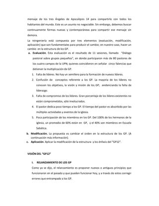 mensaje  de  los  tres  Ángeles  de  Apocalipsis  14  para  compartirlo  con  todos  los 
habitantes del mundo. Este es un asunto no negociable. Sin embargo, debemos buscar 
continuamente  formas  nuevas  y  contemporáneas  para  compartir  ese  mensaje  sin 
demora. 
La  reingeniería  está  compuesta  por  tres  elementos  (evaluación,  modificación, 
aplicación) que son fundamentales para producir el cambio; en nuestro caso, hacer un 
cambio  en la estructura de los GP. 
 a.  Evaluación.  Esta  evaluación  es  el  resultado  de  11  sesiones,  llamado    “Diálogo 
     pastoral  sobre  grupos  pequeños”,  en  donde  participaron  más  de  80 pastores  de 
     los cuatro campos de la UPN; quienes coincidieron en señalar  cinco falencias que 
     detienen la multiplicación de GP. 
    1.  Falta de líderes. No hay un semillero para la formación de nuevos líderes. 
    2.  Confusión  de    conceptos  referente  a  los  GP.  La  mayoría  de  los  líderes  no 
        conocen  los  objetivos,  la  visión  y  misión  de  los  GP;    evidenciando  la  falta  de 
        liderazgo. 
    3.  Falta de compromiso de los líderes. Gran porcentaje de los líderes existentes no 
        están comprometidos, sólo involucrados. 
    4.  El pastor dedica poco tiempo a los GP. El tiempo del pastor es absorbido por las 
        múltiples actividades y eventos de la iglesia. 
    5.  Poca participación de los miembros en los GP. Del 100% de los hermanos de la 
        iglesia, un promedio de 60% están en  GP,  y el 40% son miembros en Escuela 
        Sabática. 
b.  Modificación.  La  propuesta  es  cambiar  el  orden  en  la  estructura  de  los  GP.  (A 
    continuación más información). 
c.  Aplicación. Aplicar la modificación de la estructura  y los énfasis del “GP12”. 



VISIÓN DEL “GP12” 

    I.  RELANZAMIENTO DE LOS GP 
    Como  ya  se  dijo,  el  relanzamiento  es  proponer  nuevos  o  antiguos  principios  que 
    funcionaron en el pasado y que pueden funcionar hoy, y a través de estos corregir 
    errores que entrampado a los GP.
 