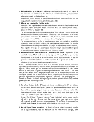 1.  Elevar el poder de la oración. Está demostrado que sin oración no hay poder, y 
    sin poder no hay crecimiento. Por lo tanto, la oración se constituye en el primer 
    elemento para la explosión de los GP. 
    Deberíamos  estar a menudo en oración. El derramamiento del Espíritu Santo vino en 
    respuesta a la oración ferviente… (Recibiréis poder 291). 
2.  Clamar por el poder del Espíritu Santo. 
    La mayor y más urgente de todas nuestras necesidades es la de un reavivamiento de la 
    verdadera  piedad  en  nuestro  medio.  Procurarlo  debe  ser  nuestro  primer  trabajo. 
    (Elena de White. L a Oración, 118) 
    “Si tenéis una sensación de  necesidad  en  el alma sentís  hambre  y sed de justicia,  es 
    evidencia de Cristo ha obrado en vuestro corazón para que lo busquéis a fin de hacer 
    por vosotros, mediante el  don del Espíritu Santo, las cosas que os  es  imposible hacer 
    por vosotros mismos” (El discurso maestro de Jesucristo, pág. 23) 
    “La promesa del Espíritu es algo en lo cual se piensa poco; y el resultado es tan sólo lo 
    que podría esperarse: sequía, tinieblas, decadencia y muerte espirituales.  Los asuntos 
    de menor importancia ocupan la atención y, aunque es ofrecido en su infinita plenitud, 
    falta el poder divino que es necesario para el crecimiento y la prosperidad de la iglesia 
    y que traería todas las otras bendiciones en su estela” (JT 3, 212) 
3.  El  pastor  distrital  pieza  clave  en  el  crecimiento  de  los  GP.  Alguien  ha  dicho 
    acertadamente: “Todo se levanta o cae según el liderazgo”. Por lo general las 
    autoridades  en  el  tema  de  crecimiento  de  iglesia  concuerdan  en  el  que  el 
    primer y principal ingrediente para el crecimiento de la iglesia es el pastor. 
    El pastor se torna más capacitador que predicador. 
 Elena  G.  White  corrobra  cuando  dice.  “Los  ministros  pueden  predicar  discursos 
 agradables y convincentes, y dedicar mucho trabajo a edificar y hacer prosperar las 
 iglesias,  pero  a  menos que  sus  miembros  individuales  desempeñen  su  parte  como 
 siervos de Jesucristo, la iglesia estará siempre en tinieblas y sin fuerza”.  2  Por otro 
 lado,  Russel  Burrill,  dice:  “El  grupo  de  los  doce  fue  la  principal  organización  de 
 Jesús para cumplir con la gran comisión. Él no dio proyectos elaborados ni grandes 
 gráficos  organizativos;  simplemente  organizó  y  capacitó  a  un  grupo  pequeño.  Y 
 cambió el mundo. No estaba preocupado por construir grandes instituciones; estaba 
                                          3 
 preocupado por construir personas”. 

4.  Fortalecer la base de los GP (Líderes). Siempre se dijo que los GP  son la base 
    del esfuerzo cristiano de la iglesia, y Elena de White corrobora cuando dice: “La 
    formación  de  grupos  pequeños,  como  base  del  esfuerzo  cristiano  me  ha  sido 
    presentado  por  Uno  que  no  puede  errar”  (JT  t.3,  84);  pero  muy  poco  se  ha 
    dicho que los líderes son  la base de los GP. 
    Russell Burrill dice. “ La mayor parte del trabajo de Jesús estaba con un grupito 
    de  doce,  a  los  que  llamaba  sus  discípulos.  Jesús  paso  esos  pocos  años 
    derramando  su  vida  en  estas  pocas  personas.  Sin  embargo  Jesús  cambió  el 
    mundo para siempre”  (La iglesia revolucionaria del siglo XXI, p 48 

5.  Formación de líderes en cadena.  La idea principal de esta premisa está basado 
    en  el  siguiente  texto.  “Lo  que  has  oído  de  mí  ante  muchos  testigos,  esto
 