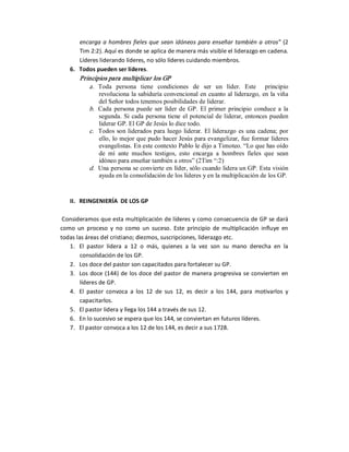 encarga  a  hombres  fieles  que  sean  idóneos  para  enseñar  también  a  otros”  (2 
        Tim 2:2). Aquí es donde se aplica de manera más visible el liderazgo en cadena. 
        Líderes liderando líderes, no sólo líderes cuidando miembros. 
    6.  Todos pueden ser líderes. 
        Principios para multiplicar los GP 
           a.  Toda  persona  tiene  condiciones  de  ser  un  líder.  Este    principio 
                revoluciona la sabiduría convencional en cuanto al liderazgo, en la viña 
                del Señor todos tenemos posibilidades de liderar. 
            b.  Cada  persona  puede  ser  líder  de  GP.  El  primer  principio  conduce  a  la 
                segunda.  Si  cada  persona  tiene  el potencial  de  liderar,  entonces  pueden 
                liderar GP. El GP de Jesús lo dice todo. 
            c.  Todos son  liderados para  luego  liderar.  El liderazgo  es  una  cadena;  por 
                ello, lo mejor que pudo hacer Jesús para evangelizar, fue formar líderes 
                evangelistas. En este contexto Pablo le dijo a Timoteo. “Lo que has oído 
                de  mí  ante  muchos  testigos,  esto  encarga  a  hombres  fieles  que  sean 
                idóneo para enseñar también a otros” (2Tim “:2) 
            d.  Una persona se convierte en líder, sólo cuando lidera un GP. Esta visión 
                ayuda en la consolidación de los líderes y en la multiplicación de los GP. 


    II.  REINGENIERÍA  DE LOS GP 

 Consideramos que esta multiplicación de líderes y como consecuencia de GP se dará 
como  un  proceso  y  no  como  un  suceso.  Este  principio  de  multiplicación  influye  en 
todas las áreas del cristiano; diezmos, suscripciones, liderazgo etc. 
   1.  El  pastor  lidera  a  12  o  más,  quienes  a  la  vez  son  su  mano  derecha  en  la 
        consolidación de los GP. 
   2.  Los doce del pastor son capacitados para fortalecer su GP. 
   3.  Los  doce  (144) de  los doce  del pastor de  manera  progresiva  se  convierten  en 
        líderes de GP. 
   4.  El  pastor  convoca  a  los  12  de  sus  12,  es  decir  a  los  144,  para  motivarlos  y 
        capacitarlos. 
   5.  El pastor lidera y llega los 144 a través de sus 12. 
   6.  En lo sucesivo se espera que los 144, se conviertan en futuros líderes. 
   7.  El pastor convoca a los 12 de los 144, es decir a sus 1728.
 