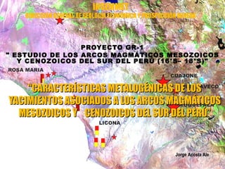 INGEMMET
    DIRECCIÓN GENERAL DE GEOLOGÍA ECONÓMICA Y PROSPECCIÓN MINERA




                 PROYECTO GR-1
" ESTUDIO DE LOS ARCOS MAGMÁTICOS MESOZOICOS
   Y CENOZOICOS DEL SUR DEL PERÚ (16°S– 18°S)"



    “CARACTERÍSTICAS METALOGÉNICAS DE LOS
YACIMIENTOS ASOCIADOS A LOS ARCOS MAGMÁTICOS
  MESOZOICOS Y CENOZOICOS DEL SUR DEL PERÚ”


                                                        Jorge Acosta Ale
 