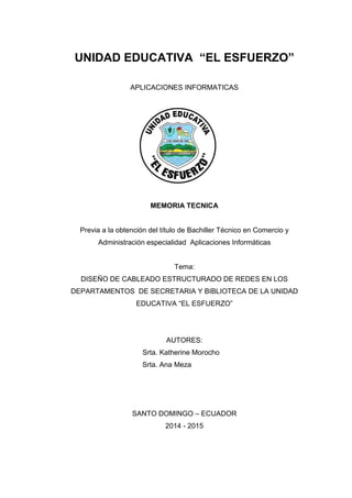 UNIDAD EDUCATIVA “EL ESFUERZO”
APLICACIONES INFORMATICAS
MEMORIA TECNICA
Previa a la obtención del título de Bachiller Técnico en Comercio y
Administración especialidad Aplicaciones Informáticas
Tema:
DISEÑO DE CABLEADO ESTRUCTURADO DE REDES EN LOS
DEPARTAMENTOS DE SECRETARIA Y BIBLIOTECA DE LA UNIDAD
EDUCATIVA “EL ESFUERZO”
AUTORES:
Srta. Katherine Morocho
Srta. Ana Meza
SANTO DOMINGO – ECUADOR
2014 - 2015
 