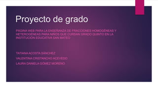 Proyecto de grado
PÁGINA WEB PARA LA ENSEÑANZA DE FRACCIONES HOMOGÉNEAS Y
HETEROGÉNEAS PARA NIÑOS QUE CURSAN GRADO QUINTO EN LA
INSTITUCIÓN EDUCATIVA SAN MATEO
TATIANAACOSTA SÁNCHEZ
VALENTINA CRISTANCHO ACEVEDO
LAURA DANIELA GÓMEZ MORENO
 