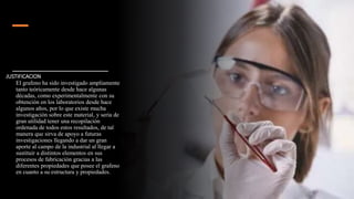 JUSTIFICACION
El grafeno ha sido investigado ampliamente
tanto teóricamente desde hace algunas
décadas, como experimentalmente con su
obtención en los laboratorios desde hace
algunos años, por lo que existe mucha
investigación sobre este material, y sería de
gran utilidad tener una recopilación
ordenada de todos estos resultados, de tal
manera que sirva de apoyo a futuras
investigaciones llegando a dar un gran
aporte al campo de la industrial al llegar a
sustituir a distintos elementos en sus
procesos de fabricación gracias a las
diferentes propiedades que posee el grafeno
en cuanto a su estructura y propiedades.
 