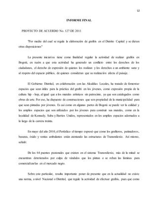 12
INFORME FINAL
PROYECTO DE ACUERDO No. 127 DE 2011
"Por medio del cual se regula la elaboración de grafitis en el Distrito Capital y se dictan
otras disposiciones"
La presente iniciativa tiene como finalidad regular la actividad de realizar grafitis en
Bogotá, en razón a que esta actividad ha generado un conflicto entre los derechos de los
ciudadanos, el derecho de expresión de quienes los realizan y los derechos a un ambiente sano y
al respeto del espacio público, de quienes consideran que su realización afecta el paisaje.
El Gobierno Distrital, en colaboración con las Alcaldías Locales, ha tratado de fomentar
espacios que sean útiles para la práctica del grafiti en los jóvenes, como expresión propia de la
cultura hip - hop, al igual que a los murales artísticos sin patrocinio, ya que son catalogados como
obras de arte. Por eso, ha dispuesto de construcciones que son propiedad de la municipalidad para
que sean pintadas por jóvenes. Es así como en algunas partes de Bogotá se puede ver la calidad y
los amplios espacios que son utilizados por los jóvenes para construir sus murales, como en la
localidad de Kennedy, Suba y Barrios Unidos, representados en los amplios espacios adornados a
lo largo de la carrera treinta.
En mayo del año 2010, el Periódico el tiempo expresó que como los grafiteros, patinadores,
basuras, óxido y ventas ambulantes están atentando las estructuras de Transmilenio. Así mismo,
señaló:
De los 64 puentes peatonales que existen en el sistema Transmilenio, más de la mitad se
encuentran deteriorados por culpa de vándalos que los pintan o se roban las láminas para
comercializarlas en el mercado negro.
Sobre este particular, resulta importante poner de presente que en la actualidad no existe
una norma, a nivel Nacional o Distrital, que regule la actividad de efectuar grafitis, pues que como
 