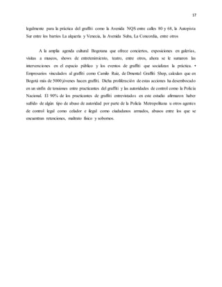17
legalmente para la práctica del graffiti como la Avenida NQS entre calles 80 y 68, la Autopista
Sur entre los barrios La alquería y Venecia, la Avenida Suba, La Concordia, entre otros
A la amplia agenda cultural Bogotana que ofrece conciertos, exposiciones en galerías,
visitas a museos, shows de entretenimiento, teatro, entre otros, ahora se le sumaron las
intervenciones en el espacio público y los eventos de graffiti que socializan la práctica. •
Empresarios vinculados al graffiti como Camilo Ruiz, de Dmental Graffiti Shop, calculan que en
Bogotá más de 5000 jóvenes hacen graffiti. Dicha proliferación de estas acciones ha desembocado
en un sinfín de tensiones entre practicantes del graffiti y las autoridades de control como la Policía
Nacional. El 90% de los practicantes de graffiti entrevistados en este estudio afirmaron haber
sufrido de algún tipo de abuso de autoridad por parte de la Policía Metropolitana u otros agentes
de control legal como celador e ilegal como ciudadanos armados, abusos entre los que se
encuentran retenciones, maltrato físico y sobornos.
 